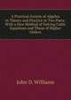 A Practical System of Algebra in Theory and Practice in Two Parts: With a New Method of Solving Cubic Equations and Those of Higher Orders, John D. Williams 