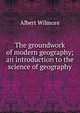 The groundwork of modern geography; an introduction to the science of geography, Albert Wilmore 