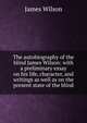 The autobiography of the blind James Wilson: with a preliminary essay on his life, character, and writings as well as on the present state of the blind, James Wilson 