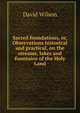 Sacred foundations, or, Observations historical and practical, on the streams, lakes and fountains of the Holy Land, David Wilson 