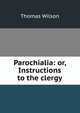 Parochialia: or, Instructions to the clergy, Wilson, Thomas 