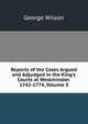 Reports of the Cases Argued and Adjudged in the King's Courts at Westminster. 1742-1774, Volume 3, George Wilson 