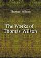 The Works of . Thomas Wilson, Wilson, Thomas 