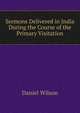 Sermons Delivered in India During the Course of the Primary Visitation, Wilson, Daniel Sir 