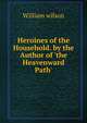 Heroines of the Household. by the Author of 'the Heavenward Path'., William Wilson 