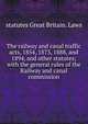 The railway and canal traffic acts, 1854, 1873, 1888, and 1894, and other statutes; with the general rules of the Railway and canal commission, statutes Great Britain. Laws 