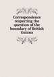 Correspondence respecting the question of the boundary of British Guiana, 