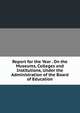 Report for the Year . On the Museums, Colleges and Institutions, Under the Administration of the Board of Education, 