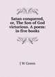 Satan conquered, or, The Son of God victorious. A poem: in five books, J W Green 