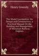 The Model Locomotive: Its Design and Construction; a Practical Manual On the Building and Management of Miniature Railway Engines, Henry Greenly 