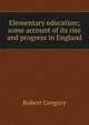 Elementary education; some account of its rise and progress in England, Robert Gregory 