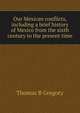 Our Mexican conflicts, including a brief history of Mexico from the sixth century to the present time, Thomas B Gregory 