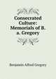 Consecrated Culture: Memorials of B.a. Gregory, Benjamin Alfred Gregory 