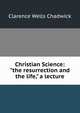 Christian Science: "the resurrection and the life," a lecture, Clarence Wells Chadwick 