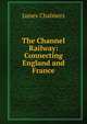 The Channel Railway: Connecting England and France., James Chalmers 