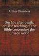 Our life after death; or, The teaching of the Bible concerning the unseen world, Arthur Chambers 
