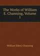 The Works of William E. Channing, Volume 1, Channing, William Ellery 