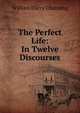 The Perfect Life: In Twelve Discourses, Channing, William Ellery 