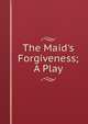 The Maid's Forgiveness; A Play, 