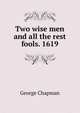 Two wise men and all the rest fools. 1619, George Chapman 