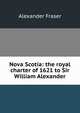 Nova Scotia: the royal charter of 1621 to Sir William Alexander, Alexander Fraser 