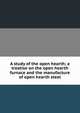 A study of the open hearth; a treatise on the open hearth furnace and the manufacture of open hearth steel, 