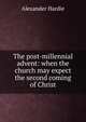The post-millennial advent: when the church may expect the second coming of Christ, Alexander Hardie 