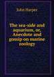 The sea-side and aquarium, or, Anecdote and gossip on marine zoology, John Harper 