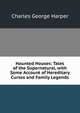 Haunted Houses: Tales of the Supernatural, with Some Account of Hereditary Curses and Family Legends, Charles George Harper 