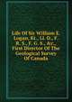 Life Of Sir William E. Logan, Kt., Ll. D., F. R. S., F. G. S., &c., First Director Of The Geological Survey Of Canada, 