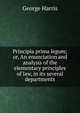 Principia prima legum; or, An enunciation and analysis of the elementary principles of law, in its several departments, George Harris 