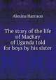 The story of the life of MacKay of Uganda told for boys by his sister, Alexina Harrison 