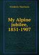 My Alpine jubilee, 1851-1907, Frederic Harrison 