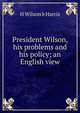 President Wilson, his problems and his policy; an English view, H Wilson b Harris 