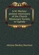 A.M. Mackay: pioneer missionary of the Church Missionary Society to Uganda, Alexina Mackay Harrison 