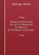 Theory of the Arts: Or, Art in Relation to Nature, Civilization and Man ., George Harris 