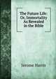 The Future Life: Or, Immortality As Revealed in the Bible, Jerome Harris 