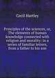Principles of the sciences, or, The elements of human knowledge connected with religion and morality: in a series of familiar letters, from a father to his son, Cecil Hartley 