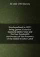 Newfoundland in 1897: being Queen Victoria's diamond jubilee year and the four hundredth anniversary of the discovery of the island by John Cabot, M 1820-1901 Harvey 