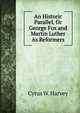 An Historic Parallel, Or George Fox and Martin Luther As Reformers, Cyrus W. Harvey 