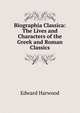 Biographia Classica: The Lives and Characters of the Greek and Roman Classics, Edward Harwood 