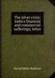 The silver crisis: India's financial and commercial sufferings; letter, David Miller Barbour 