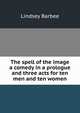 The spell of the image a comedy in a prologue and three acts for ten men and ten women, Lindsey Barbee 