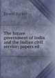 The future government of India and the Indian civil service; papers ed, Ernest Barker 