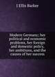 Modern Germany; her political and economic problems, her foreign and domestic policy, her ambitions, and the causes of her success, J Ellis Barker 