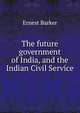 The future government of India, and the Indian Civil Service, Ernest Barker 