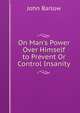 On Man's Power Over Himself to Prevent Or Control Insanity, John Barlow 