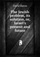The Jewish problem, its solution, or, Israel's present and future, David Baron 