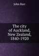 The city of Auckland, New Zealand, 1840-1920, John Barr 