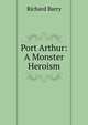 Port Arthur: A Monster Heroism, Richard Barry 